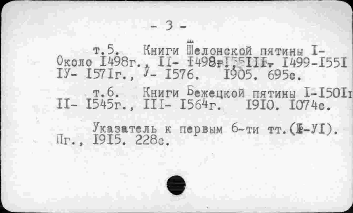 ﻿- З -
т.5. Книги Шелонской пятины I-Около 1498г., II- І498р!;ЧІЬ І499-І55І ІУ- 1571г., /- 1576.	І$05. 695с.
т.6. Книги бежецкой пятины І-І50ІІ II- 1545г., III- 1564г.	1910. 1074с.
Указатель к первым 6-ти тт.(І-УІ). Пг., 1915. 228с.